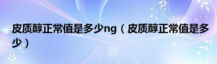 皮質(zhì)醇正常值是多少ng（皮質(zhì)醇正常值是多少）