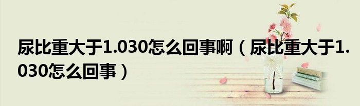 尿比重大于1.030怎么回事?。虮戎卮笥?.030怎么回事）