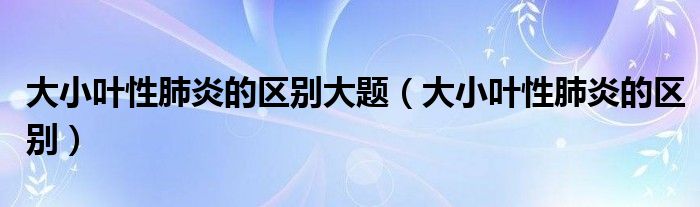 大小葉性肺炎的區(qū)別大題（大小葉性肺炎的區(qū)別）