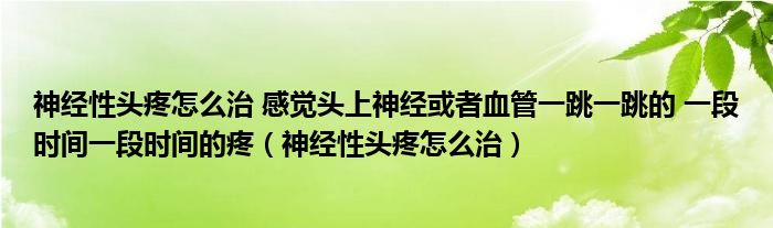 神經性頭疼怎么治 感覺頭上神經或者血管一跳一跳的 一段時間一段時間的疼（神經性頭疼怎么治）