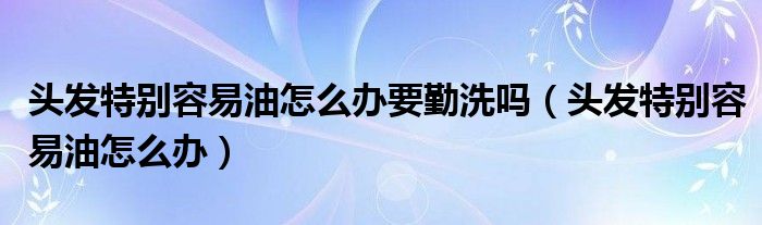 頭發(fā)特別容易油怎么辦要勤洗嗎（頭發(fā)特別容易油怎么辦）