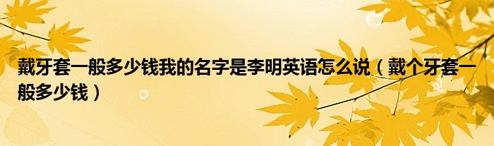 戴牙套一般多少錢我的名字是李明英語怎么說（戴個牙套一般多少錢）