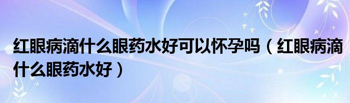 紅眼病滴什么眼藥水好可以懷孕嗎（紅眼病滴什么眼藥水好）