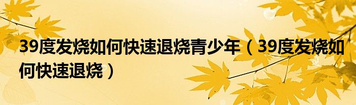 39度發(fā)燒如何快速退燒青少年（39度發(fā)燒如何快速退燒）