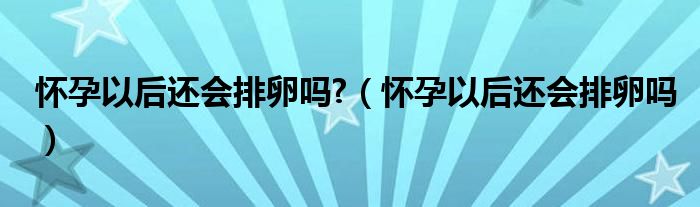 懷孕以后還會排卵嗎?（懷孕以后還會排卵嗎）