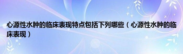 心源性水腫的臨床表現(xiàn)特點(diǎn)包括下列哪些（心源性水腫的臨床表現(xiàn)）