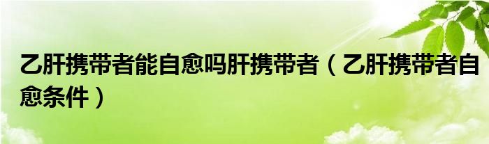 乙肝攜帶者能自愈嗎肝攜帶者（乙肝攜帶者自愈條件）