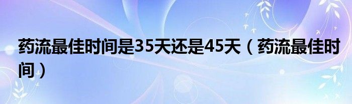 藥流最佳時(shí)間是35天還是45天（藥流最佳時(shí)間）