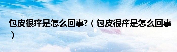 包皮很癢是怎么回事?（包皮很癢是怎么回事）