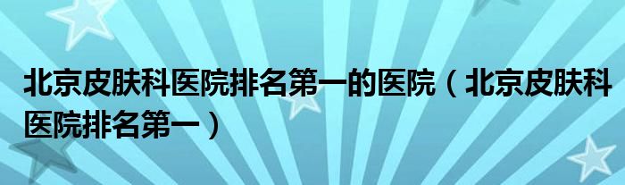 北京皮膚科醫(yī)院排名第一的醫(yī)院（北京皮膚科醫(yī)院排名第一）