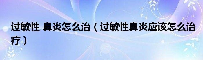 過敏性 鼻炎怎么治（過敏性鼻炎應(yīng)該怎么治療）