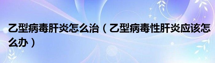 乙型病毒肝炎怎么治（乙型病毒性肝炎應該怎么辦）