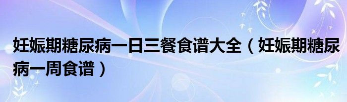 妊娠期糖尿病一日三餐食譜大全（妊娠期糖尿病一周食譜）