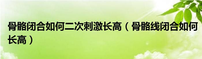 骨骼閉合如何二次刺激長高（骨骼線閉合如何長高）