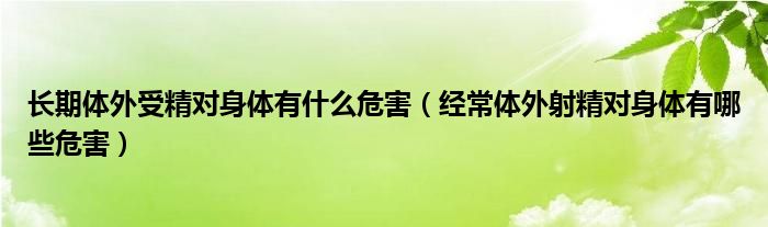 長期體外受精對身體有什么危害（經常體外射精對身體有哪些危害）