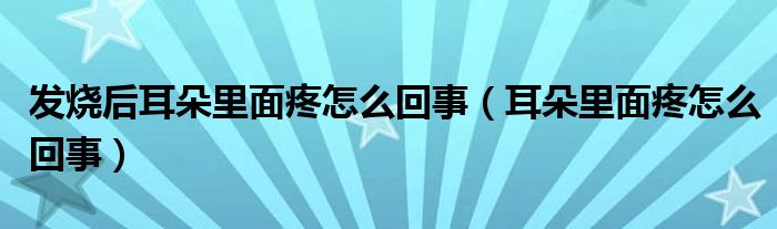 發(fā)燒后耳朵里面疼怎么回事（耳朵里面疼怎么回事）