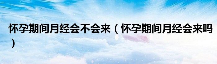 懷孕期間月經(jīng)會不會來（懷孕期間月經(jīng)會來嗎）