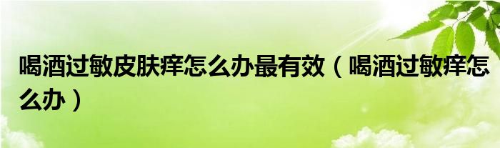 喝酒過(guò)敏皮膚癢怎么辦最有效（喝酒過(guò)敏癢怎么辦）