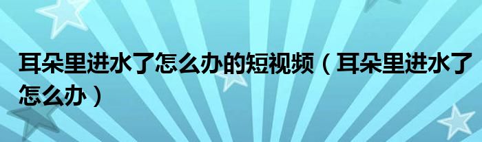 耳朵里進(jìn)水了怎么辦的短視頻（耳朵里進(jìn)水了怎么辦）