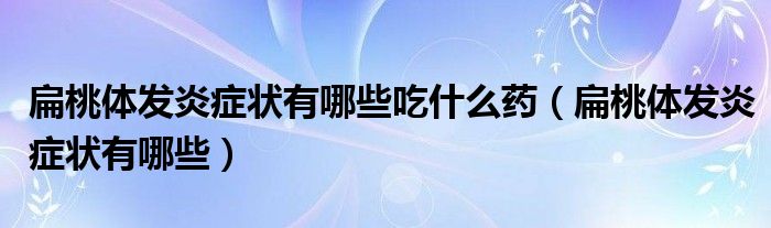 扁桃體發(fā)炎癥狀有哪些吃什么藥（扁桃體發(fā)炎癥狀有哪些）