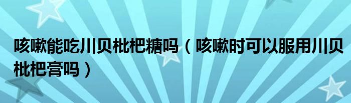 咳嗽能吃川貝枇杷糖嗎（咳嗽時(shí)可以服用川貝枇杷膏嗎）