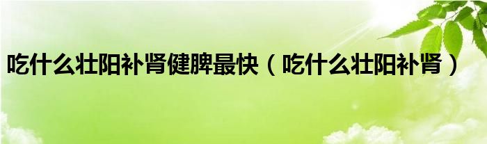 吃什么壯陽補(bǔ)腎健脾最快（吃什么壯陽補(bǔ)腎）