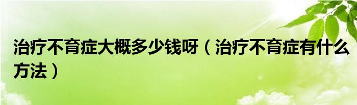 治療不育癥大概多少錢(qián)呀（治療不育癥有什么方法）