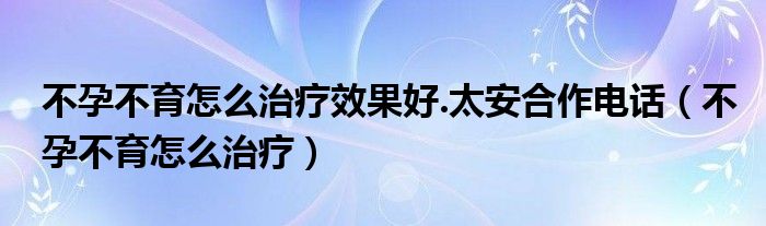 不孕不育怎么治療效果好.太安合作電話（不孕不育怎么治療）