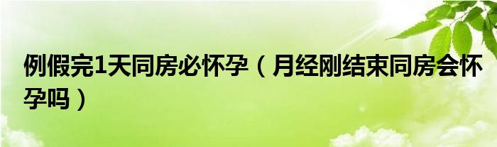 例假完1天同房必懷孕（月經(jīng)剛結(jié)束同房會(huì)懷孕嗎）