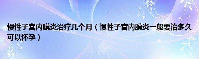 慢性子宮內(nèi)膜炎治療幾個(gè)月（慢性子宮內(nèi)膜炎一般要治多久可以懷孕）