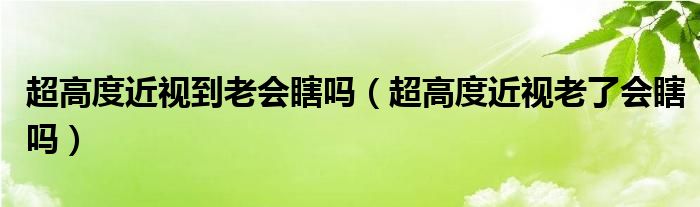 超高度近視到老會瞎嗎（超高度近視老了會瞎嗎）