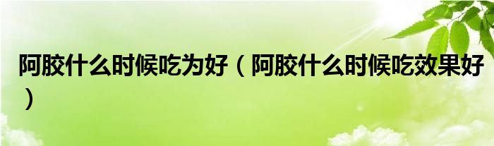 阿膠什么時候吃為好（阿膠什么時候吃效果好）