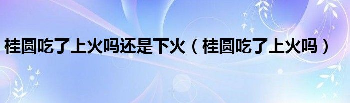 桂圓吃了上火嗎還是下火（桂圓吃了上火嗎）