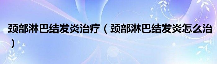 頸部淋巴結(jié)發(fā)炎治療（頸部淋巴結(jié)發(fā)炎怎么治）