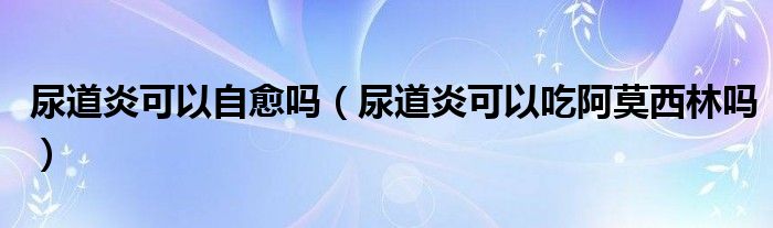 尿道炎可以自愈嗎（尿道炎可以吃阿莫西林嗎）