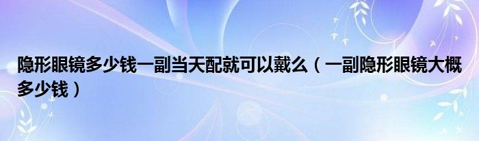 隱形眼鏡多少錢一副當天配就可以戴么（一副隱形眼鏡大概多少錢）