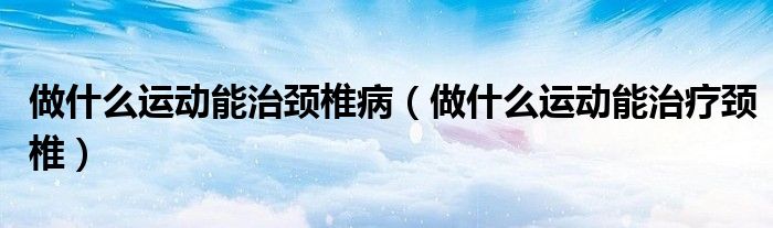 做什么運動能治頸椎?。ㄗ鍪裁催\動能治療頸椎）