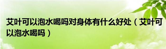 艾葉可以泡水喝嗎對身體有什么好處（艾葉可以泡水喝嗎）