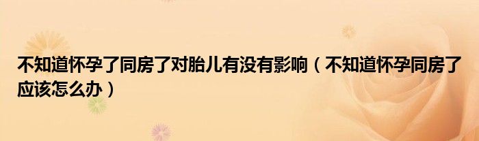 不知道懷孕了同房了對胎兒有沒有影響（不知道懷孕同房了應(yīng)該怎么辦）