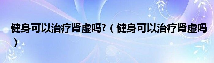 健身可以治療腎虛嗎?（健身可以治療腎虛嗎）