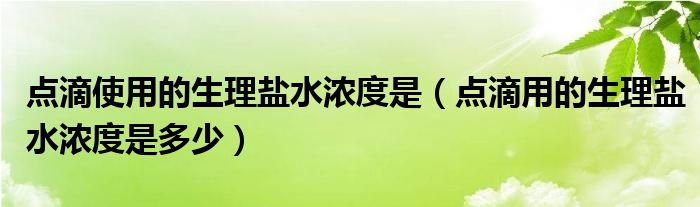 點滴使用的生理鹽水濃度是（點滴用的生理鹽水濃度是多少）