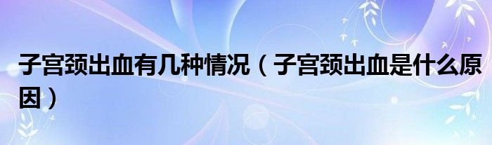 子宮頸出血有幾種情況（子宮頸出血是什么原因）