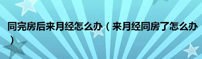 同完房后來月經(jīng)怎么辦（來月經(jīng)同房了怎么辦）