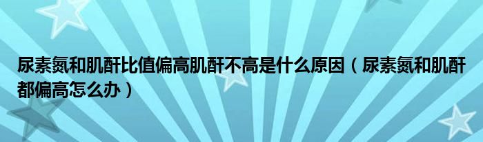 尿素氮和肌酐比值偏高肌酐不高是什么原因（尿素氮和肌酐都偏高怎么辦）