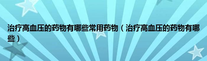 治療高血壓的藥物有哪些常用藥物（治療高血壓的藥物有哪些）