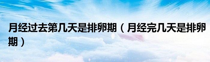 月經(jīng)過去第幾天是排卵期（月經(jīng)完幾天是排卵期）