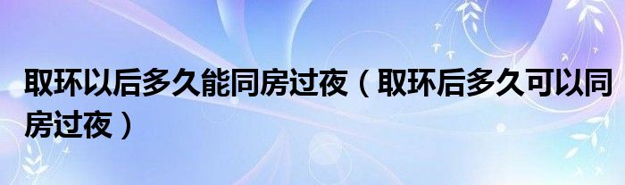 取環(huán)以后多久能同房過夜（取環(huán)后多久可以同房過夜）