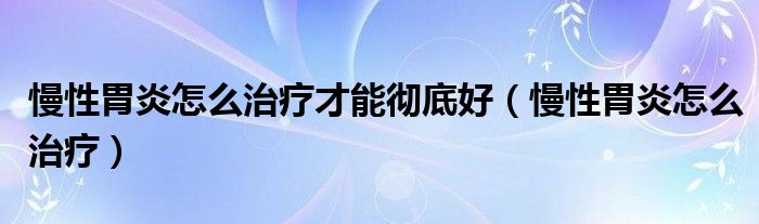 慢性胃炎怎么治療才能徹底好（慢性胃炎怎么治療）