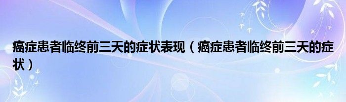 癌癥患者臨終前三天的癥狀表現(xiàn)（癌癥患者臨終前三天的癥狀）