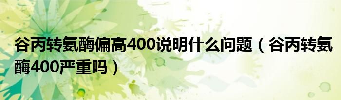 谷丙轉(zhuǎn)氨酶偏高400說明什么問題（谷丙轉(zhuǎn)氨酶400嚴(yán)重嗎）